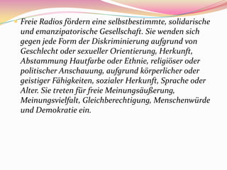  Freie Radios fördern eine selbstbestimmte, solidarische
 und emanzipatorische Gesellschaft. Sie wenden sich
 gegen jede Form der Diskriminierung aufgrund von
 Geschlecht oder sexueller Orientierung, Herkunft,
 Abstammung Hautfarbe oder Ethnie, religiöser oder
 politischer Anschauung, aufgrund körperlicher oder
 geistiger Fähigkeiten, sozialer Herkunft, Sprache oder
 Alter. Sie treten für freie Meinungsäußerung,
 Meinungsvielfalt, Gleichberechtigung, Menschenwürde
 und Demokratie ein.
 
