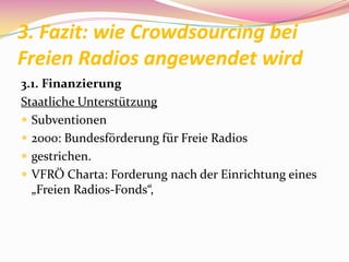 3. Fazit: wie Crowdsourcing bei
Freien Radios angewendet wird
3.1. Finanzierung
Staatliche Unterstützung
 Subventionen
 2000: Bundesförderung für Freie Radios
 gestrichen.
 VFRÖ Charta: Forderung nach der Einrichtung eines
  „Freien Radios-Fonds“,
 