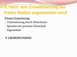 3. Fazit: wie Crowdsourcing bei
Freien Radios angewendet wird
Private Finanzierung
 Unterstützung durch HörerInnen
 Spenden der privaten Wirtschaft
 Eigenmittel


 CROWDFUNDING
 