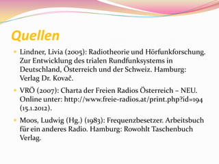 Quellen
 Lindner, Livia (2005): Radiotheorie und Hörfunkforschung.
  Zur Entwicklung des trialen Rundfunksystems in
  Deutschland, Österreich und der Schweiz. Hamburg:
  Verlag Dr. Kovač.
 VRÖ (2007): Charta der Freien Radios Österreich – NEU.
  Online unter: http://www.freie-radios.at/print.php?id=194
  (15.1.2012).
 Moos, Ludwig (Hg.) (1983): Frequenzbesetzer. Arbeitsbuch
  für ein anderes Radio. Hamburg: Rowohlt Taschenbuch
  Verlag.
 