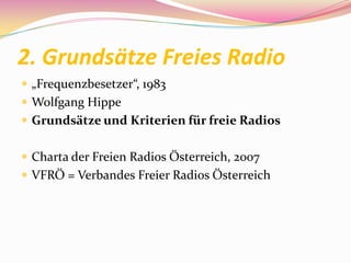 2. Grundsätze Freies Radio
 „Frequenzbesetzer“, 1983
 Wolfgang Hippe
 Grundsätze und Kriterien für freie Radios


 Charta der Freien Radios Österreich, 2007
 VFRÖ = Verbandes Freier Radios Österreich
 