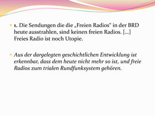  1. Die Sendungen die die „Freien Radios“ in der BRD
 heute ausstrahlen, sind keinen freien Radios. […]
 Freies Radio ist noch Utopie.

 Aus der dargelegten geschichtlichen Entwicklung ist
 erkennbar, dass dem heute nicht mehr so ist, und freie
 Radios zum trialen Rundfunksystem gehören.
 