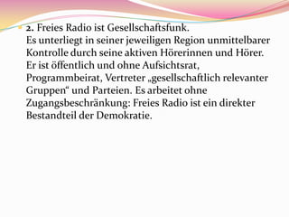  2. Freies Radio ist Gesellschaftsfunk.
  Es unterliegt in seiner jeweiligen Region unmittelbarer
  Kontrolle durch seine aktiven Hörerinnen und Hörer.
  Er ist öffentlich und ohne Aufsichtsrat,
  Programmbeirat, Vertreter „gesellschaftlich relevanter
  Gruppen“ und Parteien. Es arbeitet ohne
  Zugangsbeschränkung: Freies Radio ist ein direkter
  Bestandteil der Demokratie.
 