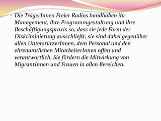  Die TrägerInnen Freier Radios handhaben ihr
 Management, ihre Programmgestaltung und ihre
 Beschäftigungspraxis so, dass sie jede Form der
 Diskriminierung ausschließt; sie sind dabei gegenüber
 allen UnterstützerInnen, dem Personal und den
 ehrenamtlichen MitarbeiterInnen offen und
 verantwortlich. Sie fördern die Mitwirkung von
 MigrantInnen und Frauen in allen Bereichen.
 