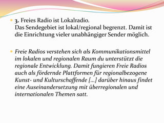  3. Freies Radio ist Lokalradio.
  Das Sendegebiet ist lokal/regional begrenzt. Damit ist
  die Einrichtung vieler unabhängiger Sender möglich.

 Freie Radios verstehen sich als Kommunikationsmittel
  im lokalen und regionalen Raum du unterstützt die
  regionale Entwicklung. Damit fungieren Freie Radios
  auch als fördernde Plattformen für regionalbezogene
  Kunst- und Kulturschaffende […] darüber hinaus findet
  eine Auseinandersetzung mit überregionalen und
  internationalen Themen satt.
 