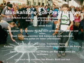 Wir schicken Euch auf eine arbenteuerlichen Reise, im Anschluß feiern wir auf Kulturelle Weise. Wir  sende Euch Wegweiser und Schilder werden euch größtenteils begleiten und leiten, Doch vor dem erzürnten Volk können sie nicht schützen, das solltet ihr lieber unterstützen. Fahnen, Flyer, Transpies, Trommeln, Hörner, Fackeln, Lichter gute Laune und auch Hoffnung erleichtern die Rallye. Diese könnt ihr zu Fuß, mit Skate's, per Rad oder sonst wie bestreiten. Last euch was einfallen seit Kreativ, Bunt und laut. So das der grüne Loske nach uns schaut die Bäume zu fällen er sich nicht mehr traut.  M usikalische Soli-Protestrallye 