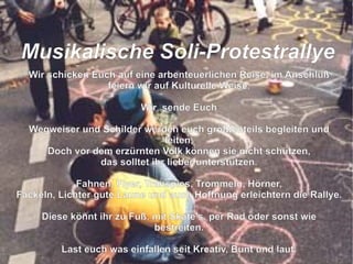 Wir schicken Euch auf eine arbenteuerlichen Reise, im Anschluß feiern wir auf Kulturelle Weise. Wir  sende Euch Wegweiser und Schilder werden euch größtenteils begleiten und leiten, Doch vor dem erzürnten Volk können sie nicht schützen, das solltet ihr lieber unterstützen. Fahnen, Flyer, Transpies, Trommeln, Hörner, Fackeln, Lichter gute Laune und auch Hoffnung erleichtern die Rallye. Diese könnt ihr zu Fuß, mit Skate's, per Rad oder sonst wie bestreiten. Last euch was einfallen seit Kreativ, Bunt und laut. So das der grüne Loske nach uns schaut die Bäume zu fällen er sich nicht mehr traut.  M usikalische Soli-Protestrallye 