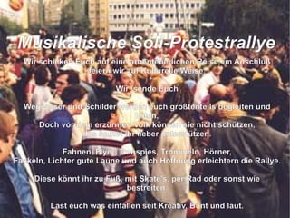 Wir schicken Euch auf eine arbenteuerlichen Reise, im Anschluß feiern wir auf Kulturelle Weise. Wir  sende Euch Wegweiser und Schilder werden euch größtenteils begleiten und leiten, Doch vor dem erzürnten Volk können sie nicht schützen, das solltet ihr lieber unterstützen. Fahnen, Flyer, Transpies, Trommeln, Hörner, Fackeln, Lichter gute Laune und auch Hoffnung erleichtern die Rallye. Diese könnt ihr zu Fuß, mit Skate's, per Rad oder sonst wie bestreiten. Last euch was einfallen seit Kreativ, Bunt und laut. So das der grüne Loske nach uns schaut die Bäume zu fällen er sich nicht mehr traut.  M usikalische Soli-Protestrallye 