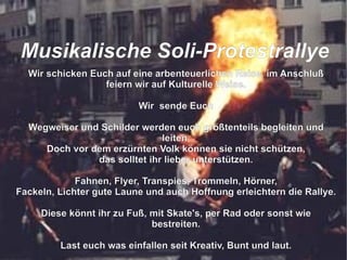 Wir schicken Euch auf eine arbenteuerlichen Reise, im Anschluß feiern wir auf Kulturelle Weise. Wir  sende Euch Wegweiser und Schilder werden euch größtenteils begleiten und leiten, Doch vor dem erzürnten Volk können sie nicht schützen, das solltet ihr lieber unterstützen. Fahnen, Flyer, Transpies, Trommeln, Hörner, Fackeln, Lichter gute Laune und auch Hoffnung erleichtern die Rallye. Diese könnt ihr zu Fuß, mit Skate's, per Rad oder sonst wie bestreiten. Last euch was einfallen seit Kreativ, Bunt und laut. So das der grüne Loske nach uns schaut die Bäume zu fällen er sich nicht mehr traut.  M usikalische Soli-Protestrallye 