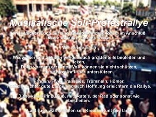 Wir schicken Euch auf eine arbenteuerlichen Reise, im Anschluß feiern wir auf Kulturelle Weise. Wir  sende Euch Wegweiser und Schilder werden euch größtenteils begleiten und leiten, Doch vor dem erzürnten Volk können sie nicht schützen, das solltet ihr lieber unterstützen. Fahnen, Flyer, Transpies, Trommeln, Hörner, Fackeln, Lichter gute Laune und auch Hoffnung erleichtern die Rallye. Diese könnt ihr zu Fuß, mit Skate's, per Rad oder sonst wie bestreiten. Last euch was einfallen seit Kreativ, Bunt und laut. So das der grüne Loske nach uns schaut die Bäume zu fällen er sich nicht mehr traut.  M usikalische Soli-Protestrallye 
