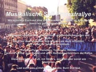 Wir schicken Euch auf eine arbenteuerlichen Reise, im Anschluß feiern wir auf Kulturelle Weise. Wir  sende Euch Wegweiser und Schilder werden euch größtenteils begleiten und leiten, Doch vor dem erzürnten Volk können sie nicht schützen, das solltet ihr lieber unterstützen. Fahnen, Flyer, Transpies, Trommeln, Hörner, Fackeln, Lichter gute Laune und auch Hoffnung erleichtern die Rallye. Diese könnt ihr zu Fuß, mit Skate's, per Rad oder sonst wie bestreiten. Last euch was einfallen seit Kreativ, Bunt und laut. So das der grüne Loske nach uns schaut die Bäume zu fällen er sich nicht mehr traut.  M usikalische Soli-Protestrallye 