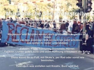 Wir schicken Euch auf eine arbenteuerlichen Reise, im Anschluß feiern wir auf Kulturelle Weise. Wir  sende Euch Wegweiser und Schilder werden euch größtenteils begleiten und leiten, Doch vor dem erzürnten Volk können sie nicht schützen, das solltet ihr lieber unterstützen. Fahnen, Flyer, Transpies, Trommeln, Hörner, Fackeln, Lichter gute Laune und auch Hoffnung erleichtern die Rallye. Diese könnt ihr zu Fuß, mit Skate's, per Rad oder sonst wie bestreiten. Last euch was einfallen seit Kreativ, Bunt und laut. So das der grüne Loske nach uns schaut die Bäume zu fällen er sich nicht mehr traut.  M usikalische Soli-Protestrallye 