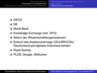 Was ist freies Wissen?
Freies Wissen in der Wissenschaft
Freies Wissen im Leibniz-Forschungsverbund Science 2.0

Open access, open data, open research & Co.
Data publishing
Politische Rahmenbedingungen

OECD
G8
World Bank
Knowledge Exchange (inkl. DFG)
Allianz der Wissenschaftsorganisationen
Entwurf des Koalitionsvertrags CDU/SPD/CSU:
Deutschland soll digitales Kulturland werden
Royal Society
PLOS, Google, Wellcome

Daniel Mietchen, Museum für Naturkunde & Wikimedianer

Freies Wissen im Forschungsverbund – 28. November 2013

 