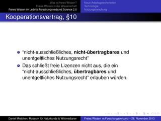 Was ist freies Wissen?
Freies Wissen in der Wissenschaft
Freies Wissen im Leibniz-Forschungsverbund Science 2.0

Neue Arbeitsgewohnheiten
Technologie
Nutzungsforschung

Kooperationsvertrag, §10

“nicht-ausschließliches, nicht-übertragbares und
unentgeltliches Nutzungsrecht”
Das schließt freie Lizenzen nicht aus, die ein
“nicht-ausschließliches, übertragbares und
unentgeltliches Nutzungsrecht” erlauben würden.

Daniel Mietchen, Museum für Naturkunde & Wikimedianer

Freies Wissen im Forschungsverbund – 28. November 2013

 