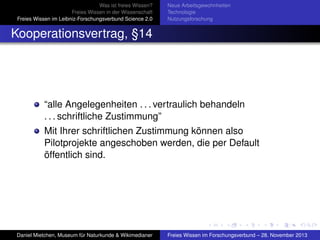 Was ist freies Wissen?
Freies Wissen in der Wissenschaft
Freies Wissen im Leibniz-Forschungsverbund Science 2.0

Neue Arbeitsgewohnheiten
Technologie
Nutzungsforschung

Kooperationsvertrag, §14

“alle Angelegenheiten . . . vertraulich behandeln
. . . schriftliche Zustimmung”
Mit Ihrer schriftlichen Zustimmung können also
Pilotprojekte angeschoben werden, die per Default
öffentlich sind.

Daniel Mietchen, Museum für Naturkunde & Wikimedianer

Freies Wissen im Forschungsverbund – 28. November 2013

 