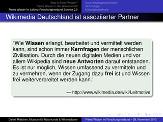 Was ist freies Wissen?
Freies Wissen in der Wissenschaft
Freies Wissen im Leibniz-Forschungsverbund Science 2.0

Neue Arbeitsgewohnheiten
Technologie
Nutzungsforschung

Wikimedia Deutschland ist assoziierter Partner

“Wie Wissen erlangt, bearbeitet und vermittelt werden
kann, sind schon immer Kernfragen der menschlichen
Zivilisation. Durch die neuen digitalen Medien und vor
allem Wikipedia sind neue Antworten darauf entstanden.
Es ist nur möglich, Wissen umfassend zu vermitteln und
zu vermehren, wenn der Zugang dazu frei ist und Wissen
frei weiterverbreitet werden kann.”
— http://www.wikimedia.de/wiki/Leitmotive

Daniel Mietchen, Museum für Naturkunde & Wikimedianer

Freies Wissen im Forschungsverbund – 28. November 2013

 