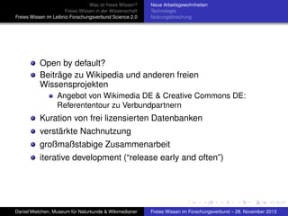 Was ist freies Wissen?
Freies Wissen in der Wissenschaft
Freies Wissen im Leibniz-Forschungsverbund Science 2.0

Neue Arbeitsgewohnheiten
Technologie
Nutzungsforschung

Open by default?
Beiträge zu Wikipedia und anderen freien
Wissensprojekten
Angebot von Wikimedia DE & Creative Commons DE:
Referententour zu Verbundpartnern

Kuration von frei lizensierten Datenbanken
verstärkte Nachnutzung
großmaßstabige Zusammenarbeit
iterative development (“release early and often”)

Daniel Mietchen, Museum für Naturkunde & Wikimedianer

Freies Wissen im Forschungsverbund – 28. November 2013

 