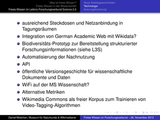 Was ist freies Wissen?
Freies Wissen in der Wissenschaft
Freies Wissen im Leibniz-Forschungsverbund Science 2.0

Neue Arbeitsgewohnheiten
Technologie
Nutzungsforschung

ausreichend Steckdosen und Netzanbindung in
Tagungsräumen
Integration von German Academic Web mit Wikidata?
Biodiversitäts-Prototyp zur Bereitstellung strukturierter
Forschungsinformationen (siehe L3S)
Automatisierung der Nachnutzung
API
öffentliche Versionsgeschichte für wissenschaftliche
Dokumente und Daten
WiFi auf der MS Wissenschaft?
Alternative Metriken
Wikimedia Commons als freier Korpus zum Trainieren von
Video-Tagging-Algorithmen
Daniel Mietchen, Museum für Naturkunde & Wikimedianer

Freies Wissen im Forschungsverbund – 28. November 2013

 