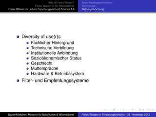 Was ist freies Wissen?
Freies Wissen in der Wissenschaft
Freies Wissen im Leibniz-Forschungsverbund Science 2.0

Neue Arbeitsgewohnheiten
Technologie
Nutzungsforschung

Diversity of use(r)s
Fachlicher Hintergrund
Technische Vorbildung
Institutionelle Anbindung
Sozioökonomischer Status
Geschlecht
Muttersprache
Hardware & Betriebssystem

Filter- und Empfehlungssysteme

Daniel Mietchen, Museum für Naturkunde & Wikimedianer

Freies Wissen im Forschungsverbund – 28. November 2013

 