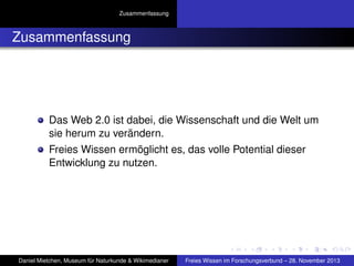 Zusammenfassung

Zusammenfassung

Das Web 2.0 ist dabei, die Wissenschaft und die Welt um
sie herum zu verändern.
Freies Wissen ermöglicht es, das volle Potential dieser
Entwicklung zu nutzen.

Daniel Mietchen, Museum für Naturkunde & Wikimedianer

Freies Wissen im Forschungsverbund – 28. November 2013

 