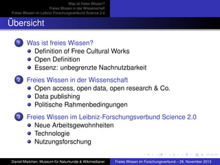 Was ist freies Wissen?
Freies Wissen in der Wissenschaft
Freies Wissen im Leibniz-Forschungsverbund Science 2.0

Übersicht
1

Was ist freies Wissen?
Deﬁnition of Free Cultural Works
Open Deﬁnition
Essenz: unbegrenzte Nachnutzbarkeit

2

Freies Wissen in der Wissenschaft
Open access, open data, open research & Co.
Data publishing
Politische Rahmenbedingungen

3

Freies Wissen im Leibniz-Forschungsverbund Science 2.0
Neue Arbeitsgewohnheiten
Technologie
Nutzungsforschung

Daniel Mietchen, Museum für Naturkunde & Wikimedianer

Freies Wissen im Forschungsverbund – 28. November 2013

 