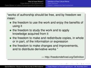 Was ist freies Wissen?
Freies Wissen in der Wissenschaft
Freies Wissen im Leibniz-Forschungsverbund Science 2.0

Deﬁnition of Free Cultural Works
Open Deﬁnition
Essenz: unbegrenzte Nachnutzbarkeit

“works of authorship should be free, and by freedom we
mean:
the freedom to use the work and enjoy the beneﬁts of
using it
the freedom to study the work and to apply
knowledge acquired from it
the freedom to make and redistribute copies, in whole
or in part, of the information or expression
the freedom to make changes and improvements,
and to distribute derivative works ”
— http://freedomdeﬁned.org/Deﬁnition

Daniel Mietchen, Museum für Naturkunde & Wikimedianer

Freies Wissen im Forschungsverbund – 28. November 2013

 