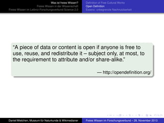 Was ist freies Wissen?
Freies Wissen in der Wissenschaft
Freies Wissen im Leibniz-Forschungsverbund Science 2.0

Deﬁnition of Free Cultural Works
Open Deﬁnition
Essenz: unbegrenzte Nachnutzbarkeit

“A piece of data or content is open if anyone is free to
use, reuse, and redistribute it – subject only, at most, to
the requirement to attribute and/or share-alike.”
— http://opendeﬁnition.org/

Daniel Mietchen, Museum für Naturkunde & Wikimedianer

Freies Wissen im Forschungsverbund – 28. November 2013

 
