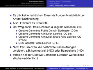 Was ist freies Wissen?
Freies Wissen in der Wissenschaft
Freies Wissen im Leibniz-Forschungsverbund Science 2.0

Deﬁnition of Free Cultural Works
Open Deﬁnition
Essenz: unbegrenzte Nachnutzbarkeit

Es gibt keine rechtlichen Einschränkungen hinsichtlich der
Art der Nachnutzung.
Also: Freiraum für Kreativität.
Der Weg dahin: freie Lizenzen & Digitale Allmende, z.B.
Creative Commons Public Domain Dedication (CC0)
Creative Commons Attribution License (CC BY)
Creative Commons Attribution Share-Alike License (CC
BY-SA)
GNU General Public License (GPL)

Nicht frei: Lizenzen, die bestimmte Nachnutzungen
verbieten, z.B. kommerziell (-NC) oder Bearbeitung (-ND)
Version 4.0 der Creative Commons-Lizenzen wurde diese
Woche veröffentlicht

Daniel Mietchen, Museum für Naturkunde & Wikimedianer

Freies Wissen im Forschungsverbund – 28. November 2013

 