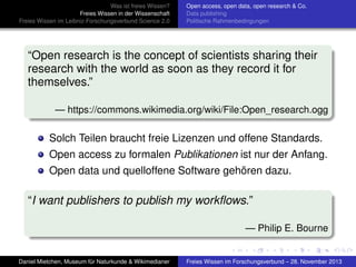 Was ist freies Wissen?
Freies Wissen in der Wissenschaft
Freies Wissen im Leibniz-Forschungsverbund Science 2.0

Open access, open data, open research & Co.
Data publishing
Politische Rahmenbedingungen

“Open research is the concept of scientists sharing their
research with the world as soon as they record it for
themselves.”
— https://commons.wikimedia.org/wiki/File:Open_research.ogg

Solch Teilen braucht freie Lizenzen und offene Standards.
Open access zu formalen Publikationen ist nur der Anfang.
Open data und quelloffene Software gehören dazu.

“I want publishers to publish my workﬂows.”
— Philip E. Bourne

Daniel Mietchen, Museum für Naturkunde & Wikimedianer

Freies Wissen im Forschungsverbund – 28. November 2013

 