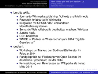 Was ist freies Wissen?
Freies Wissen in der Wissenschaft
Freies Wissen im Leibniz-Forschungsverbund Science 2.0

Open access, open data, open research & Co.
Data publishing
Politische Rahmenbedingungen

bereits aktiv:
Journal-to-Wikimedia publishing: Volltexte und Multimedia
Research for/about/with Wikimedia
Integration mit ORCID, VIAF und anderen
Identiﬁkationssystemen
Semantic Web kollaborativ bearbeitbar machen: Wikidata
Jugend hackt
OER-Konferenz
WMDE ist Partner im Wissenschaftsjahr 2014 “Digitale
Gesellschaft”

geplant:
Workshop zum Markup der Biodiversitätsliteratur im
Februar 2014
Rundgespräch zur Förderung von Open Science im
deutschen Sprachraum im Mai 2014
Kennzeichung von Referenzen auf Wikipedia als frei ab
Mitte 2014
Daniel Mietchen, Museum für Naturkunde & Wikimedianer

Freies Wissen im Forschungsverbund – 28. November 2013

 