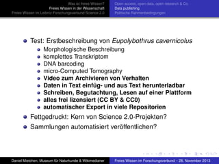 Was ist freies Wissen?
Freies Wissen in der Wissenschaft
Freies Wissen im Leibniz-Forschungsverbund Science 2.0

Open access, open data, open research & Co.
Data publishing
Politische Rahmenbedingungen

Test: Erstbeschreibung von Eupolybothrus cavernicolus
Morphologische Beschreibung
komplettes Transkriptom
DNA barcoding
micro-Computed Tomography
Video zum Archivieren von Verhalten
Daten in Text einfüg- und aus Text herunterladbar
Schreiben, Begutachtung, Lesen auf einer Plattform
alles frei lizensiert (CC BY & CC0)
automatischer Export in viele Repositorien

Fettgedruckt: Kern von Science 2.0-Projekten?
Sammlungen automatisiert veröffentlichen?

Daniel Mietchen, Museum für Naturkunde & Wikimedianer

Freies Wissen im Forschungsverbund – 28. November 2013

 