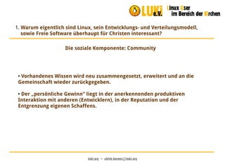 luki.org  •  ulrich.berens@luki.org
1. Warum eigentlich sind Linux, sein Entwicklungs- und Verteilungsmodell,
sowie Freie Software überhaupt für Christen interessant?
Die soziale Komponente: Community
● Vorhandenes Wissen wird neu zusammengesetzt, erweitert und an die
Gemeinschaft wieder zurückgegeben.
● Der „persönliche Gewinn“ liegt in der anerkennenden produktiven
Interaktion mit anderen (Entwicklern), in der Reputation und der
Entgrenzung eigenen Schaffens.
 