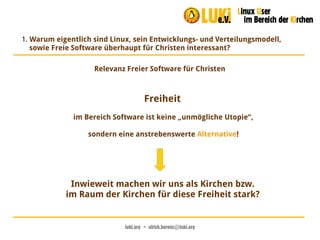 luki.org  •  ulrich.berens@luki.org
1. Warum eigentlich sind Linux, sein Entwicklungs- und Verteilungsmodell,
sowie Freie Software überhaupt für Christen interessant?
Relevanz Freier Software für Christen
Freiheit
im Bereich Software ist keine „unmögliche Utopie“,
sondern eine anstrebenswerte Alternative!
Inwieweit machen wir uns als Kirchen bzw.
im Raum der Kirchen für diese Freiheit stark?
 