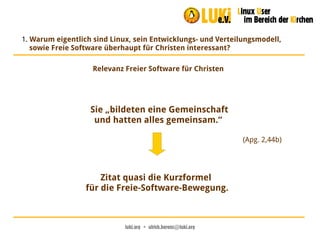 luki.org  •  ulrich.berens@luki.org
1. Warum eigentlich sind Linux, sein Entwicklungs- und Verteilungsmodell,
sowie Freie Software überhaupt für Christen interessant?
Relevanz Freier Software für Christen
Sie „bildeten eine Gemeinschaft
und hatten alles gemeinsam.“
(Apg. 2,44b)
Zitat quasi die Kurzformel
für die Freie-Software-Bewegung.
 