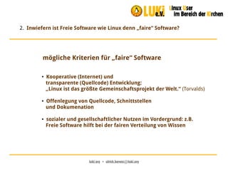 luki.org  •  ulrich.berens@luki.org
2. Inwiefern ist Freie Software wie Linux denn „faire“ Software?
mögliche Kriterien für „faire“ Software
● Kooperative (Internet) und
transparente (Quellcode) Entwicklung:
„Linux ist das größte Gemeinschaftsprojekt der Welt.“ (Torvalds)
● Offenlegung von Quellcode, Schnittstellen
und Dokumenation
● sozialer und gesellschaftlicher Nutzen im Vordergrund: z.B.
Freie Software hilft bei der fairen Verteilung von Wissen
 