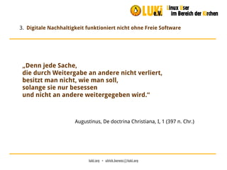 luki.org  •  ulrich.berens@luki.org
3. Digitale Nachhaltigkeit funktioniert nicht ohne Freie Software
„Denn jede Sache,
die durch Weitergabe an andere nicht verliert,
besitzt man nicht, wie man soll,
solange sie nur besessen
und nicht an andere weitergegeben wird.“
Augustinus, De doctrina Christiana, I, 1 (397 n. Chr.)
 
