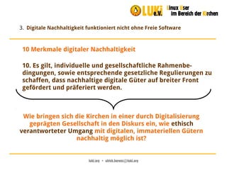 luki.org  •  ulrich.berens@luki.org
3. Digitale Nachhaltigkeit funktioniert nicht ohne Freie Software
10. Es gilt, individuelle und gesellschaftliche Rahmenbe-
dingungen, sowie entsprechende gesetzliche Regulierungen zu
schaffen, dass nachhaltige digitale Güter auf breiter Front
gefördert und präferiert werden.
10 Merkmale digitaler Nachhaltigkeit
Wie bringen sich die Kirchen in einer durch Digitalisierung
geprägten Gesellschaft in den Diskurs ein, wie ethisch
verantworteter Umgang mit digitalen, immateriellen Gütern
nachhaltig möglich ist?
 