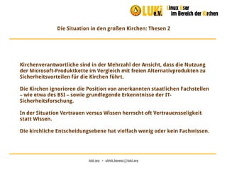 luki.org  •  ulrich.berens@luki.org
Die Situation in den großen Kirchen: Thesen 2
Kirchenverantwortliche sind in der Mehrzahl der Ansicht, dass die Nutzung
der Microsoft-Produktkette im Vergleich mit freien Alternativprodukten zu
Sicherheitsvorteilen für die Kirchen führt.
Die Kirchen ignorieren die Position von anerkannten staatlichen Fachstellen
– wie etwa des BSI – sowie grundlegende Erkenntnisse der IT-
Sicherheitsforschung.
In der Situation Vertrauen versus Wissen herrscht oft Vertrauensseligkeit
statt Wissen.
Die kirchliche Entscheidungsebene hat vielfach wenig oder kein Fachwissen.
 