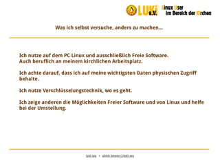 luki.org  •  ulrich.berens@luki.org
Was ich selbst versuche, anders zu machen...
Ich nutze auf dem PC Linux und ausschließlich Freie Software.
Auch beruflich an meinem kirchlichen Arbeitsplatz.
Ich achte darauf, dass ich auf meine wichtigsten Daten physischen Zugriff
behalte.
Ich nutze Verschlüsselungstechnik, wo es geht.
Ich zeige anderen die Möglichkeiten Freier Software und von Linux und helfe
bei der Umstellung.
 