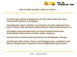 luki.org  •  ulrich.berens@luki.org
Was ich selbst versuche, anders zu machen...
Ich stelle eigene Werke und Arbeiten (z.B. Texte oder Fotos) unter einer
Freien Lizenz anderen zur Verfügung.
Ich arbeite bei „freien“ Projekten mit, bei denen ich mich einbringen kann
(LUKi, Freifunk, FSFE, Wikimedia, WikiLovesEarth, WikiLovesMonuments u.a.).
Ich probiere und nutze alternative, auf freien Standards basierende
Soziale Medien (Mattermost, Friendica, Jabber, Diaspora).
Ich unterstütze und nutze alternative Dienst wie DuckDuckGo, Metager.
Ich diskutiere über all diese Themen mit Gleichgesinnten, vergrößere mein
Wissen und gebe dieses im Rahmen meiner Möglichkeiten gerne weiter.
 