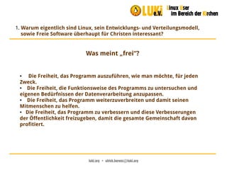 luki.org  •  ulrich.berens@luki.org
1. Warum eigentlich sind Linux, sein Entwicklungs- und Verteilungsmodell,
sowie Freie Software überhaupt für Christen interessant?
Was meint „frei“?
● Die Freiheit, das Programm auszuführen, wie man möchte, für jeden
Zweck.
● Die Freiheit, die Funktionsweise des Programms zu untersuchen und
eigenen Bedürfnissen der Datenverarbeitung anzupassen.
● Die Freiheit, das Programm weiterzuverbreiten und damit seinen
Mitmenschen zu helfen.
● Die Freiheit, das Programm zu verbessern und diese Verbesserungen
der Öffentlichkeit freizugeben, damit die gesamte Gemeinschaft davon
profitiert.
 