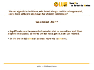 luki.org  •  ulrich.berens@luki.org
1. Warum eigentlich sind Linux, sein Entwicklungs- und Verteilungsmodell,
sowie Freie Software überhaupt für Christen interessant?
Was meint „frei“?
● Begriffe wie verschenken oder kostenlos sind zu vermeiden, weil diese
Begriffe implizieren, es würde um den Preis gehen, nicht um Freiheit.
● an frei wie in Redefreiheit denken, nicht wie in Freibier.
 