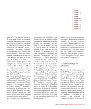 Ponte de Lima: do passado ao presente, rumo ao futuro!  53
tuguesa[28]
. Na mesma linha de
elevação das glórias portuguesas
em defesa da autonomia do reino,
contam-se as obras Anacephaleose
da Monarchia Lusitana, de Jorge
Ferreira de Vasconcelos[29]
, como a
Monarchia Lusitana e a Geografia
da Antiga Lusytânia, de Frei Ber-
nardo de Brito[30]
, autor que Saraiva
também leu na Chronica de Cister
e nos Elogios dos Reis de Portu-
gal[31]
até ao reinado de Filipe II.
Nesta mesma linha, possuiu um
exemplar do poema heroico de
Francisco Sá de Menezes, Mala-
ca Conquistada, onde se anima a
alma pátria, salientando o papel
que Portugal desempenhou na de-
fesa da fé cristã[32]
.
A propósito da fundação do reino,
não prescindiu da leitura das Ana-
cephaleoses da Monarchia Portu-
gueza onde o seu autor, Manuel
Bocarro Francez, assume o sonho
do Quinto Império[33]
. Saraiva leu
atentamente a Monarchia Lusi-
tana de Frei Bernardo de Brito,
numa edição completada pelo
monge cisterciense Frei António
Brandão, em edição de 1690[34]
.
No contexto da historiografia
portuguesa, não prenderam a sua
atenção apenas os autores citados.
Saraiva juntou nas prateleiras das
estantes da casa onde viveu em
Ponte de Lima as obras de Manuel
de Faria e Sousa, de Frei Luís de
Sousa e de D. Francisco Manuel
de Melo. Do primeiro leu a Eu-
ropa Portuguesa, o Epitome das
Histórias Portuguesas, a Ásia
Portuguesa, a África Portuguesa
e a novela Noches Claras Divinas
e Humanas Flores[35]
. Da lavra de
D. Francisco Manuel de Melo, leu
as Epanaphoras de Vária Histó-
ria Portuguesa, o Eco político en
Portugal à la voz de Castilha, que
ofereceu a D. João IV e, claro está,
a célebre Carta de Guia de Casa-
dos, bem como as Cartas Familia-
res, a Aula Política, Curia Militar,
epístola declamatória ao Príncipe
D. Theodósio e mesmo a obra
Apologos Dialogais, publicada já
depois da morte de D. Francisco.
Sobretudo no Guia de Casados,
bebeu os ensinamentos que o au-
tor colheu, enquanto crítico dos
costumes e observador da realida-
de, que ultrapassa as limitações da
cultura livresca[36]
.
Na livraria de Saraiva repousaram
igualmente alguns dos principais
tesouros da literatura religiosa
seiscentista. Lá estava a Nova Flo-
resta do oratoriano Padre Manuel
Bernardes de quem também leu as
Meditações dos Principaes Myste-
rios da Virgem Nossa Senhora e
bebeu os ensinamentos de Luz e
Calor. Não prescindiu da leitura
dos Sermões e práticas[37]
.
1.4. Cultura Portuguesa
setecentista
Os ecos da cultura Portuguesa do
século XVIII, ressumam igualmen-
te da livraria de Frei Francisco de
São Luís Saraiva que leu o Padre
Rafael Bluteau, no Vocabulário
Portuguez e latino e nas Prozas
portuguesas. Bluteau mostrou-lhe
a distância a que Portugal se en-
contrava da renovação científica
transpirenaica. De facto, este autor
já elogia o academismo presente na
Sociedade dos Físicos da Inglaterra,
do Colégio Experimental de
Londres e da Sociedade Del
Cimento, em Itália, mostrando ao
[28] Idem.
[29] Idem, p. 70.
[30] Idem, p. 71.
[31] Idem.
[32] Idem, P. 68.
[33] Idem, p. 70.
[34] Idem.
[35] Idem, p. 72.
[36] Idem, p. 73.
[37] Idem, p. 74.
 