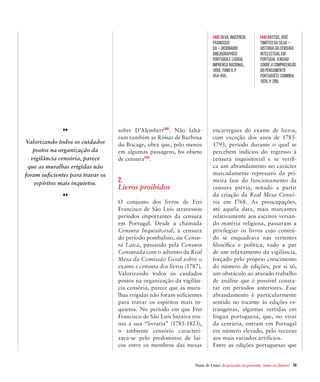 Ponte de Lima: do passado ao presente, rumo ao futuro!  55
sobre D’Alembert[48]
. Não falta-
ram também as Rimas de Barbosa
du Bocage, obra que, pelo menos
em algumas passagens, foi objeto
de censura[49]
.
2.
Livros proibidos
O conjunto dos livros de Frei
Francisco de São Luís atravessou
períodos importantes da censura
em Portugal. Desde a chamada
Censura Inquisitorial, à censura
do período pombalino, ou Censu-
ra Laica, passando pela Censura
Censurada com o advento da Real
Mesa da Comissão Geral sobre o
exame e censura dos livros (1787).
Valorizando todos os cuidados
postos na organização da vigilân-
cia censória, parece que as mura-
lhas erigidas não foram suficientes
para travar os espíritos mais in-
quietos. No período em que Frei
Francisco de São Luís Saraiva reu-
niu a sua “livraria” (1785-1823),
o ambiente censório caracteri-
zava-se pelo predomínio de lai-
cos entre os membros das mesas
encarregues do exame de livros,
com exceção dos anos de 1785-
1793, período durante o qual se
percebem indícios do regresso à
censura inquisitorial e se verifi-
ca um abrandamento no carácter
marcadamente repressivo da pri-
meira fase do funcionamento da
censura prévia, notado a partir
da criação da Real Mesa Censó-
ria em I768. As preocupações,
até aquela data, mais marcantes
relativamente aos escritos versan-
do matéria religiosa, passaram a
privilegiar os livros cujo conteú-
do se enquadrava nas vertentes
filosófica e política, tudo a par
de um relaxamento da vigilância,
forçado pelo próprio crescimento
do número de edições, por si só,
um obstáculo ao aturado trabalho
de análise que é possível consta-
tar em períodos anteriores. Esse
abrandamento é particularmente
sentido no tocante às edições es-
trangeiras, algumas vertidas em
língua portuguesa, que, no virar
da centúria, entram em Portugal
em número elevado, pelo recurso
aos mais variados artifícios.
Entre as edições portuguesas que
Valorizando todos os cuidados
postos na organização da
vigilância censória, parece
que as muralhas erigidas não
foram suficientes para travar os
espíritos mais inquietos.
[48] SILVA, Inocêncio
Francisco
da – Dicionário
Bibliographico
Portuguez. Lisboa:
Imprensa Nacional,
1858, Tomo II, p.
454-455.
[49] BASTOS, José
Timóteo da Silva –
História da Censura
Intelectual em
Portugal (Ensaio
sobre a compreensão
do pensamento
português). Coimbra,
1926, p. 286.
 