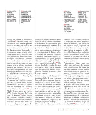 Ponte de Lima: do passado ao presente, rumo ao futuro!  57
tempo que afasta a dominação
castelhana[56]
. Damião Peres, clas-
sificou este livro, na nota prévia à
reedição de 1939, por ocasião das
comemorações dos trezentos anos
do afastamento da dominação fi-
lipina, como uma excelente cróni-
ca da restauração e uma das mais
vivas expressões do nacionalismo
português seiscentista. Contudo,
muito embora o seu autor pro-
meta o uso da verdade em tudo
quanto nela se relata e manifeste
intenção de guardar respeito às
determinações papais no que toca
ao expurgo da literatura fantasio-
sa, predestinaria e visionária, não
deixou de recorrer ao “prodígio” e
à “superstição”.
No campo da História, assunto
que, já o referimos, muito interes-
sou Saraiva, a sua livraria contou
com um exemplar dos Discursos
sobre História Eclesiástica[57]
, do
Abade Fleury, edição de Lisboa,
1773. O autor fez parte da “petite
cour” de Bossuet[58]
. Os revedores
da Real Mesa Censória classifica-
ram este livro como uma obra me-
nor, mas, análise mais atenta do
seu conteúdo, coloca-nos perto dos
motivos da relutância quanto à sua
livre circulação e simultaneamente
das correntes de opinião com que
Saraiva ia tomando contacto. No
primeiro dos discursos em que o
texto se encontra repartido emerge
a posição crítica de Fleury sobre
a falsidade de algumas relíquias,
a denúncia da superstição e da ri-
queza material da Igreja, perigos
sérios para a corrupção dos costu-
mes e incontinência do clero[59]
. Os
textos do abade francês, deixam
transparecer uma exegese sagrada
que não prescinde da boa razão,
posição também partilhada pelo
Cardeal Saraiva.
Foram muitas as edições estran-
geiras proibidas de livre curso em
Portugal. Sob o pomo de vista te-
mático, as 49 obras nestas condi-
ções que encontramos na livraria
de Frei Francisco Saraiva, distri-
buíam-se, em maior número, pelo
grupo ciências e artes, o que mos-
tra o interesse votado à leitura das
novidades literárias mais repre-
sentativas da evolução do pensa-
mento setecentista, impedidas de
livre circulação cm Portugal.
Destacamos as obras de filosofia
racional. Os livros que se referem
às inovações no campo do pensa-
mento económico, que aparecem
em segundo lugar, seguidos de
perto pelos que integram maté-
rias relativas a educação e políti-
ca. A filosofia moral e a medicina,
embora em posição minoritária,
também se encontravam entre a
literatura estrangeira proibida que
Saraiva reuniu.
Procuraremos deixar aqui um
olhar mais próximo dos títulos
mais significativos da busca da
novidade literária a que o monge
beneditino associa o gosto do bi-
bliófilo, consubstanciado numa
evidente preferência pelas primei-
ras edições que pudemos consta-
tar na análise global do corpus
bibliográfico que reuniu.
A filosofia das luzes aparece bem
representada pela obra maior de
John Locke, um dos mestres do
pensamento setecentista, que divi-
diu com Newton a tarefa de trans-
formar os quadros de pensamento,
bem como da própria conceção do
mundo. La estava um exemplar de
De Inielectu Humano, edição de
Londres, I70I[60]
. Com efeito, a pro-
[56]SILVA,Inocêncio
Francisco
da–Dicionário
Bibliographico
Portuguez.Lisboa:
ImprensaNacional,
1858,TomoIV,p.46.
[57]CARDOSO,António
Barros–Lerna
LivrariadeFrei
FranciscodeSãoLuís
Saraiva.PontedeLima:
CâmaraMunicipalde
PontedeLima,1995,
p.141.
[58] CALVET,J
(Dir.)–Histoire
deLaLittérarure
Française–La
LittératureReligieuse
–deFrançoisdeSales
àFémelon.Paris,1938,
p.466.
[59] FLEURY,
Abbé – Dircours
sur L’Histoire
Ecclesiastique. Paris,
(s.n.) 1763, p. 86.
[60] CARDOSO, António
Barros – Ler na
Livraria de Frei
Francisco de São
Luís Saraiva. Ponte
de Lima: Câmara
Municipal de Ponte
de Lima, 1995, p. 146.
 