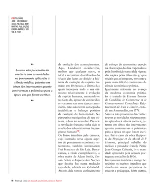 60  Ponte de Lima: do passado ao presente, rumo ao futuro!
da evolução dos acontecimentos.
Aqui, Condorcet caracterizou,
melhor que qualquer outro, o
ideal e o combate dos filósofos do
século das luzes ao dividir a his-
tória da evolução do espírito hu-
mano em 10 épocas, a última das
quais incorpora todo o seu oti-
mismo relativamente à evolução
da espécie humana, escorando-se
no facto de, apesar de conhecidos
retrocessos nas nove épocas ante-
riores, estes não terem conseguido
inviabilizar o balanço positivo
da evolução da humanidade. Na
perspetiva maniqueísta do seu sis-
tema, o bem sai vencedor. Para ele
a revolução francesa tinha sido o
resultado e não o términus do pro-
gresso humano[79]
.
Os livros interditos pela censura,
cujo conteúdo versa alguns aspe-
tos do pensamento económico se-
tecentista, também interessaram
Frei Francisco de São Luís. Desta-
camos, a título exemplificativo, a
obra maior de Adam Smith, En-
saio Sobre a Riqueza das Nações
que Saraiva leu numa tradução
espanhola, editada em Valladolid.
Através dela tomou conhecimento
do esforço do economista escocês
na observação das leis responsáveis
pela distribuição natural da riqueza
das nações pelos diferentes grupos
sociais que as integram, por certo a
parte mais difícil e controversa da
ciência económica e política.
Igualmente relevante no avanço
da moderna economia política
foi o tratado de Etienne Bonnot
de Condillac Ie Commerce et le
Gouvernement Consideres Rela-
tivement de L’un à L’autre, edita-
do em Amesterdão, em I776.
Saraiva não prescindiu do contac-
to com as novidades no pensamen-
to aplicadas à ciência médica, pa-
tentes em obras tão interessantes
quanto controversas e polémicas
para a época em que foram escri-
tas. Foi o caso da obra Rappor-
ts du Physique et du Moral de l’
Homme, principal trabalho do
médico e pensador francês Pierre
Jean Georges Cabanis, livro man-
dado apreender pela censura por-
tuguesa em julho de I806.
Interessaram também o monge be-
neditino os escritos interditos que
abordaram novas perspetivas de
encarar a pedagogia. Entre outros,
Saraiva não prescindiu do
contacto com as novidades
no pensamento aplicadas à
ciência médica, patentes em
obras tão interessantes quanto
controversas e polémicas para a
época em que foram escritas.
[79] TOUCHARD,
Jean – História das
Ideias Políticas. Mem
Martins: Publicações
Europa-América, 1991,
Vol. II, p. 221.
 