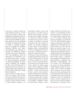 Ponte de Lima: do passado ao presente, rumo ao futuro!  61
Saraiva leu o romance de Jean Ja-
cques Rousseau Emile ou L’ Edu-
cation, obra onde se advoga uma
pedagogia não dogmática, mas na-
tural, que permitisse o desenvolvi-
mento da personalidade do indiví-
duo. Apesar de não ter partilhado
totalmente do otimismo do século,
ao culpar a sociedade enquanto
fator de corrupção do individuo,
Rousseau defendia uma educa-
ção apropriada, que separasse as
crianças das influências nefastas
do grupo, por forma a desenvolve-
rem a sua inteligência a partir da
observação e da experiência, con-
servando desta forma, a bonda-
de natural. Igualmente integrada
na chamada pedagogia das luzes,
merece referência um exemplar
da obra Cours d’Etudes Pour L’
Education du Prince de Parme, de
Etienne Bonnot de Condillac, edi-
ção de Genéve, 1789, que o monge
bento também leu.
Saraiva cultivou o gosto pela po-
lítica, não apenas como prática,
mas já como ciência. Por isso, nes-
te capítulo, não se escusou de ler as
Lettres du Roy Prousse Frederic
II. Dele conheceu também o seu
pensamento político, tanto mais
que possuiu a sua obra mais im-
portante neste campo: Anti-Ma-
quiavel, uma tradução portugue-
sa, editada em Lisboa, em I796,
escrito em que se recusa a astúcia,
a intriga e a perfídia no exercício
do poder, bem como a ideia vei-
culada por Niccòlo Maquiavel,
de que o poder se deve manter a
qualquer preço, contrapondo-lhe
a divisa do despotismo esclareci-
do de que o “príncipe devia ser o
primeiro servidor do Estado”.
Na mesma corrente do pensamen-
to político setecentista, inscreve se
a obra Administração do Conde
de Oeiras, editada em Amester-
dão, em 1768. Certamente que Sa-
raiva colocou cm contraste os dois
textos citados em último lugar
com as obras completas do Abade
Mably, que leu em edição londrina
de I789 - Droits et Devoires du
Citoyen, onde se critica manifes-
tamente o despotismo esclarecido.
Como bom teólogo que foi, Sarai-
va tomou contacto com os muitos
escritos polémicos sobre a matéria.
Leu Richard Archdekin, Joanis
Laurentii Berti, teólogo e histo-
riador, professor de história ecle-
siástica na universidade de Pisa,
possuiu a obra em 5 volumes, De
Locis Theologicis, edição de Bas-
sni, 1777, também interdita pela
censura portuguesa, em junho de
1797. De Simon-Nicholas Henri
Linguet, Saraiva leu o Essai Philo-
sophique sur le Monachisme. edi-
tado em Paris, em 1755, obra que
figura em primeiro lugar no ca-
pítulo das obras polémicas sobre
religião da já citada lista de enco-
mendas da Société Typographique
de Neuchâtel e onde se analisa, de
forma muito crítica, a existência
do monaquismo. No grupo de teo-
logia polémica e dogmática, leu
Recherches Philosophiques Sur
Les Preuves du Christianisme,
da autoria do físico-naturalista,
Charles Bonnet, edição de Ames-
terdão, I783. Bonnet investigou
aqui a doutrina cristã da revela-
ção, mas a fama que alcançou está
mais diretamente relacionada com
o contributo que deu ao avanço da
medicina, já que, em meados do
século, animou, enquanto parti-
dário da teoria da pré-existência
dos gérmenes, a discussão cientí-
 