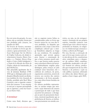 62  Ponte de Lima: do passado ao presente, rumo ao futuro!
fica em torno da geração. As suas
obras, não se estranha, foram por
isso proibidas pela censura, em
outubro de 1801.
Na livraria de Saraiva, encontra-
vam-se também os livros que dis-
cutiam a igreja protestante. Leu o
Essai Historique Sur les libertes
de L’église Galicane, do abade re-
volucionário francês, Henry Gre-
góire, e o Trattato Slorico-Dog-
málico-Critico Delle Indulgente e
o Traité de la Morale des Pérès de
l’Eglise, edição de Amesterdão, de
Jean Barbeyrac.
Não prescindiu igualmente dos li-
vros de Jeremias Bentham (1748-
1832) que se distinguiu pela sua de-
dicação à filosofia moral a ao direito.
Leu também De Arte Amandi, de
Ovídio, proibido pela Real Mesa
Censória, com o seguinte comen-
tário dos censores “o seu assump-
to está per si mesmo persuadindo
que se suprima”, como leu Guari-
ni, no Pastor Fido.
A terminar
Como nota final, diremos que
não se esgotam nestas linhas os
considerandos sobre os livros que
Saraiva ousou ler, no caso dos li-
vros proibidos, ou daqueles que
ajudaram a dar corpo a uma forte
compleição cultural que o mon-
ge beneditino adquiriu ao longo
da sua existência. Os exemplos
apontados aqui servem apenas
para ilustrar a constatação de
que a forte estrutura moral cató-
lica, a que Saraiva soube associar
uma consciência liberta de barrei-
ras habitualmente erigidas pelas
ideologias, pelas crenças ou pela
condição sócio funcional, não o
coibiram de conhecer, de perto,
argumentos contrários, através do
recurso aos escritos dos autores
protestantes e de livres pensado-
res, cujas obras foram banidas em
Portugal.
Os autores proibidos representa-
dos, ao mesmo tempo que mos-
tram a ação obstrutiva da censura
à penetração de tudo o que fosse
suscetível de potenciar a divulga-
ção no país do pensamento ilumi-
nista, mostram igualmente que as
preferências de Saraiva, se inclina-
ram precisamente em sentido con-
trário, ou seja, no do enriqueci-
mento e formação do seu próprio
espírito, tomando contacto com
material que viria a deixar marcas
profundas no homem, no religio-
so e no intelectual que anunciou a
Lisboa a alforria de Portugal.
Por isso, fica-nos a convicção de
que os livros que reuniu e por cer-
to não deixou de ler, constituíram
sério contributo para o despon-
tar do político hábil, cauteloso,
equilibrado, moderador e do eclé-
tico homem de cultura, predica-
dos que transparecem da sua obra
literária e da postura e ação na
vida pública nacional, sobretudo
em defesa dos ideais liberais que
ajudou a fazer vingar, após 1820.
 
