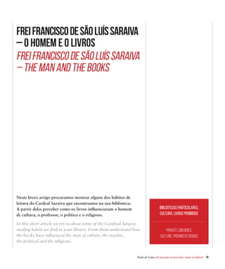 Ponte de Lima: do passado ao presente, rumo ao futuro!  45
FreiFranciscodeSãoLuísSaraiva
– O Homem e o Livros
Neste breve artigo procuramos mostrar alguns dos hábitos de
leitura do Cardeal Saraiva que encontramos na sua biblioteca.
A partir deles perceber como os livros influenciaram o homem
de cultura, o professor, o político e o religioso.
FreiFranciscodeSãoLuísSaraiva
– The Man and the Books
In this short article we try to show some of the Cardinal Saraiva
reading habits we find in your library. From them understand how
the books have influenced the man of culture, the teacher,
the political and the religious.
Bibliotecas particulares,
cultura, livros proibidos
Private libraries,
culture, prohibited books
 
