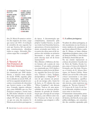 48  Ponte de Lima: do passado ao presente, rumo ao futuro!
dro, D. Maria II nomeia-o minis-
tro dos negócios do reino, cargo
que exerce até 1835. A revolução
de setembro do ano seguinte faz
com que Saraiva, fiel aos princí-
pios constitucionais, abandone
todos os cargos. Alexandre Her-
culano segue-lhe o exemplo[8]
.
1.
A “livraria” de
Frei Francisco de
São Luís Saraiva
A biblioteca do Cardeal Saraiva
foi constituída por 2045 títulos.
Desses, a maioria eram edições
do século XVIII, seguidas pelos
livros editados no século XIX, afi-
nal foi na segunda metade de sete-
centos e na primeira de oitocentos
que Saraiva reuniu a sua biblio-
teca. Contudo, importa salientar
que, como bibliófilo que era, Frei
Francisco comprou e reuniu mais
de 300 títulos editados no século
XVI. Não apresentavam a data de
edição 387 obras. Deve salientar-
-se que era uma das maiores bi-
bliotecas particulares portuguesas
da época. A documentação que
compulsamos, manuscrita pelo
próprio Cardeal Saraiva, ou pelo
seu irmão Luís Estanislau Saraiva,
apresentava a livraria maioritaria-
mente arrumada num Index, ou-
tra parte das obras num rol de im-
pressos não incluídos no primeiro
documento e ainda uma outra
parte descrita num rol de livros
manuscritos[9]
.
Mas olhemos a biblioteca do ilus-
tre limiano sob o ponto de vista
temático. O seu núcleo principal,
era constituído por 1212 títulos e
distribuía-se pelos livros de Histó-
ria, seguidos dos livros de Litera-
tura, Ciências e Artes, Teologia,
Jurisprudência e Poligrafia[10]
. Si-
nais de que estamos em presen-
ça de um monge culto. Assim foi
de facto, os 10 volumes das suas
“Obras Completas”, não deixam
dúvidas. Trata-se de uma perso-
nalidade que se enraizou profun-
damente no período de transfor-
mação que a Europa do seu tempo
conheceu, com reflexos entre nós.
Frei Francisco leu bem os sinais
da mudança que atingiam o velho
continente.
1.1. A cultura portuguesa
No plano da cultura portuguesa, se
não encontramos na sua livraria os
textos medievos do cancioneiro de
que foram cultores D. Dinis e o prín-
cipe D. Afonso, as fontes clássicas
inspiradoras do género, como a Arte
de Amar, de Ovídio e a Arte Poética
de Horácio, foram lidas por ele.
Na sua estante repousaram as
crónicas do primeiro Guarda-mor
da Torre do Tombo, Fernão Lo-
pes, como a Crónica do Infante D.
Fernando, por Frei João Álvares,
ou a Crónica de D. Afonso Hen-
riques, de Duarte Galvão. Neste
último caso serviu-lhe a obra para
criticar severamente o seu autor
enquanto historiador, qualifica-
tivo que, no entender de Saraiva,
não merecia, como expressou nas
páginas da “Revista Literária”.[11]
A Crónica de D. João II, de Gar-
cia de Resende, também se encon-
trava entre os seus livros.
O humanismo renascentista portu-
guês conseguiu prender a atenção
de Saraiva, não fora ele, na sua ação
político-ideológica, um concretiza-
dor dos caminhos apontados pelo
[8] FERREIRA, António,
op. Cit. p. 107.
[9]CARDOSO,António
Barros–Lerna
LivrariadeFrei
FranciscodeSão
LuísSaraiva.Ponte
deLima:Câmara
MunicipaldePontede
Lima,1995,p.185-187.
[10] Idem, ibidem,
p. 192-193.
[11] RAMOS, Luís A. De
Oliveira – O Cardeal
Saraiva. Porto, 1972,
p. 296-297.
[12] CARDOSO, António
Barros – Lerna
LivrariadeFrei
FranciscodeSão
LuísSaraiva. Ponte
de Lima: Câmara
Municipal de Ponte
de Lima, 1995, p. 50.
[13] Idem, Ibidem.
 